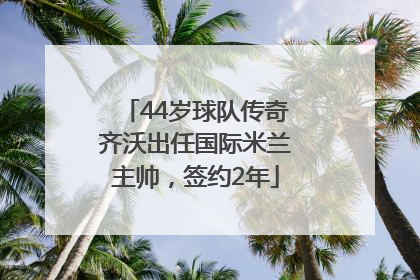 44岁球队传奇齐沃出任国际米兰主帅，签约2年